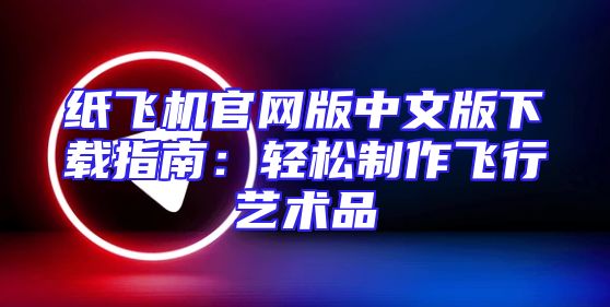纸飞机官网版中文版下载指南：轻松制作飞行艺术品