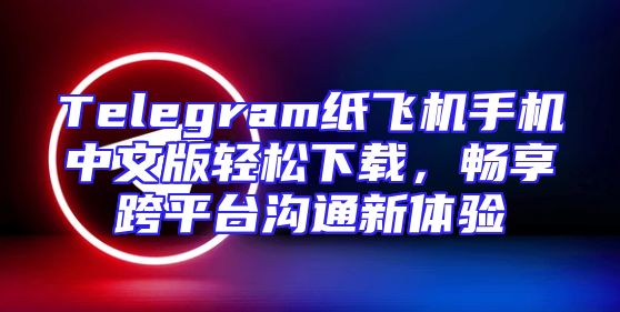 Telegram纸飞机手机中文版轻松下载，畅享跨平台沟通新体验